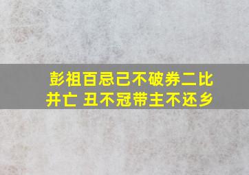 彭祖百忌己不破券二比并亡 丑不冠带主不还乡